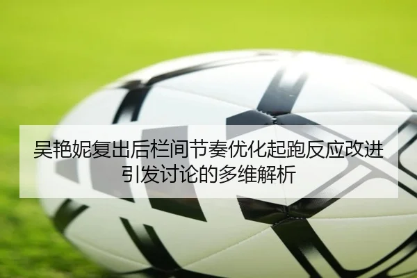 吴艳妮复出后栏间节奏优化起跑反应改进引发讨论的多维解析