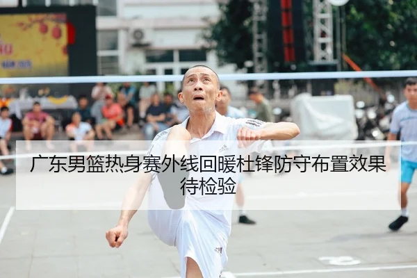 广东男篮热身赛外线回暖杜锋防守布置效果待检验